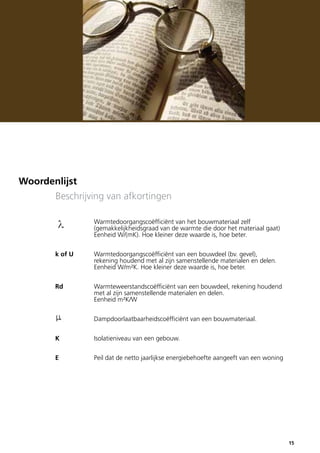 Woordenlijst
Beschrijving van afkortingen
		
		
		

Warmtedoorgangscoëfficiënt van het bouwmateriaal zelf
(gemakkelijkheidsgraad van de warmte die door het materiaal gaat)
Eenheid W/(mK). Hoe kleiner deze waarde is, hoe beter.

k of U		
		
		

Warmtedoorgangscoëfficiënt van een bouwdeel (bv. gevel),
rekening houdend met al zijn samenstellende materialen en delen.
Eenheid W/m²K. Hoe kleiner deze waarde is, hoe beter.

Rd		
Warmteweerstandscoëfficiënt van een bouwdeel, rekening houdend
		
met al zijn samenstellende materialen en delen.
		Eenheid m²K/W
		

Dampdoorlaatbaarheidscoëfficiënt van een bouwmateriaal.

K		

Isolatieniveau van een gebouw.

E		

Peil dat de netto jaarlijkse energiebehoefte aangeeft van een woning

15

 