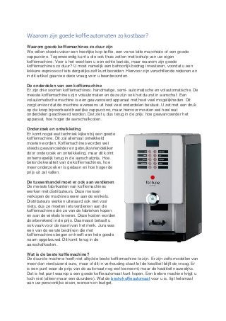 Waarom zijn goede koffieautomaten zo kostbaar?
Waarom goede koffiemachines zo duur zijn
We willen steeds vaker een heerlijke kop koffie, een verse latte macchiato of een goede
cappuccino. Tegenwoordig kunt u die ook thuis zetten met behulp van uw eigen
koffiemachine. Voor u het weet ben u een echte barista, maar waarom zijn goede
koffiemachines zo duur? U moet namelijk een behoorlijk bedrag investeren, voordat u een
lekkere espresso of iets dergelijks zelf kunt bereiden. Hiervoor zijn verschillende redenen en
in dit artikel gaan we deze vraag voor u beantwoorden.
De onderdelen van een koffiemachine
Er zijn drie soorten koffiemachines: handmatige, semi- automatische en volautomatische. De
meeste koffiemachines zijn volautomaten en deze zijn ook het duurst in aanschaf. Een
volautomatische machine is een geavanceerd apparaat met heel veel mogelijkheden. Dit
zorgt ervoor dat de machine eveneens uit heel veel onderdelen bestaat. U zet met een druk
op de knop bijvoorbeeld heerlijke cappuccino, maar hiervoor moeten wel heel wat
onderdelen geactiveerd worden. Dat ziet u dus terug in de prijs: hoe geavanceerder het
apparaat, hoe hoger de aanschafkosten.
Onderzoek en ontwikkeling
Er komt nogal wat techniek kijken bij een goede
koffiemachine. Dit zal allemaal ontwikkeld
moeten worden. Koffiemachines worden wel
steeds geavanceerder en gebruiksvriendelijker
door onderzoek en ontwikkeling, maar dit komt
onherroepelijk terug in de aanschafprijs. Hoe
beter de kwaliteit van de koffiemachines, hoe
meer onderzoek er is gedaan en hoe hoger de
prijs uit zal vallen.
De tussenhandel moet er ook aan verdienen
De meeste fabrikanten van koffiemachines
werken met distributeurs. Deze mensen
verkopen de machines weer aan de winkels.
Distributeurs werken uiteraard ook niet voor
niets, dus ze moeten iets verdienen aan de
koffiemachines die ze van de fabrieken kopen
en aan de winkels leveren. Deze kosten worden
doorberekend in de prijs. Daarnaast betaalt u
ook vaak voor de naam van het merk. Jura was
een van de eerste bedrijven die met
koffiemachines begon en heeft een hele goede
naam opgebouwd. Dit komt terug in de
aanschafkosten.
Wat is de beste koffiemachine?
De duurste machine hoeft niet altijd de beste koffiemachine te zijn. Er zijn zelfs modellen van
meer dan vierduizend euro, maar of dit in verhouding staat tot de kwaliteit blijft de vraag. Er
is een punt waar de prijs van de automaat nog wel toeneemt, maar de kwaliteit nauwelijks.
Dat is het punt waarop u een goede koffieautomaat kunt kopen. Een betere machine krijgt u
toch niet (alleen maar een duurdere). Wat de beste koffieautomaat voor u is, ligt helemaal
aan uw persoonlijke eisen, wensen en budget.
 