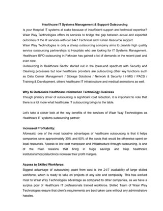 Healthcare IT Systems Management & Support Outsourcing
Is your Hospital IT systems at stake because of insufficient support and technical expertise?
Waar Way Technologies offers its services to bridge the gap between actual and expected
outcomes of the IT services with our 24x7 Technical and Human Resource support.
Waar Way Technologies is only a cheap outsourcing company aims to provide high quality
service outsourcing partnerships to Hospitals who are looking for IT Systems Management.
Healthcare BPO outsourcing in Pakistan has gained a lot of demands in the recent past and
even now.
Outsourcing in Healthcare Sector started out in the lower-end spectrum with Security and
Cleaning processes but now healthcare providers are outsourcing other key functions such
as Data Center Management / Storage Solutions / Network & Security / HMIS / PACS /
Training & Development, others healthcare IT infrastructure and medical animations as well.
Why to Outsource Healthcare Information Technology Business
Though primary driver of outsourcing is significant cost reduction, it is important to note that
there is a lot more what healthcare IT outsourcing brings to the table.
Let's take a closer look at the key benefits of the services of Waar Way Technologies as
Healthcare IT systems outsourcing partner:
Increased Profitability:
Aforesaid, one of the most lucrative advantages of healthcare outsourcing is that it helps
companies save approximately 30% and 60% of the costs that would be otherwise spent on
local resources. Access to low cost manpower and infrastructure through outsourcing, is one
of the main reasons that bring in huge savings and help healthcare
institutions/hospitals/clinics increase their profit margins.
Access to Skilled Workforce:
Biggest advantage of outsourcing apart from cost is the 24/7 availability of large skilled
workforce, which is ready to take on projects of any size and complexity. This has worked
most to Waar Way Technologies advantage as compared to other companies, as we have a
surplus pool of Healthcare IT professionals trained workforce. Skilled Team of Waar Way
Technologies ensure that client's requirements are best taken care without any administrative
hassles.
 