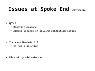 Issues at Spoke End continued..
 QOS ?
 Reactive measure
 Almost useless in solving congestion issues
 Increase Bandwidth ?
 Is not a solution
 Rise of hybrid networks.
 