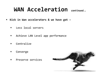 WAN Acceleration continued..
 Kick in Wan accelerators & we have got –
 Less local servers
 Achieve LAN Level app performance
 Centralize
 Converge
 Preserve services
 