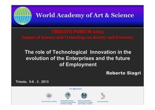 World Academy of Art & Science

                           TRIESTE FORUM 2013
     Impact of Science and Technology on Society and Economy



       The role of Technological Innovation in the
       evolution of the Enterprises and the future
                     of Employment
                                                Roberto Siagri
 Trieste, 5-6 . 3 . 2013




WAAS Forum 2013
 