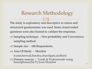 The study is exploratory and descriptive in nature and
structured questionnaire was used. Some closed ended
questions were also framed to validate the responses.
 Sampling technique - Non-probability and Convenience
sampling method.
 Sample size - 184 Respondents.
 Area Of Study - Mumbai
(vasai,borivali,bandra,churchgate,andheri)
 Primary sources - Youth & Professionals using
Smartphones(M/F) from Mumbai
Research Methodology
17
 