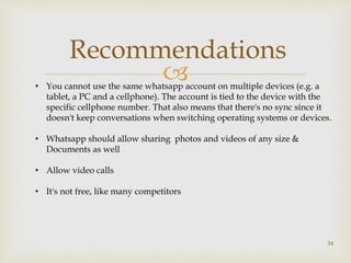 
34
Recommendations
• You cannot use the same whatsapp account on multiple devices (e.g. a
tablet, a PC and a cellphone). The account is tied to the device with the
specific cellphone number. That also means that there's no sync since it
doesn't keep conversations when switching operating systems or devices.
• Whatsapp should allow sharing photos and videos of any size &
Documents as well
• Allow video calls
• It's not free, like many competitors
 