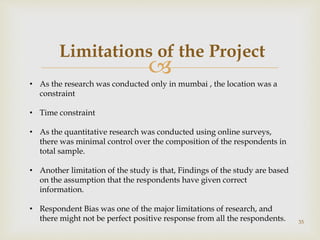 
35
Limitations of the Project
• As the research was conducted only in mumbai , the location was a
constraint
• Time constraint
• As the quantitative research was conducted using online surveys,
there was minimal control over the composition of the respondents in
total sample.
• Another limitation of the study is that, Findings of the study are based
on the assumption that the respondents have given correct
information.
• Respondent Bias was one of the major limitations of research, and
there might not be perfect positive response from all the respondents.
 