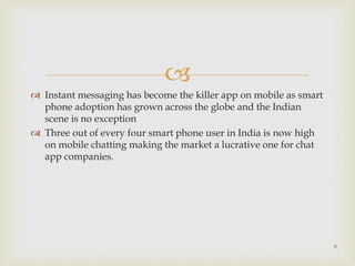 
 Instant messaging has become the killer app on mobile as smart
phone adoption has grown across the globe and the Indian
scene is no exception
 Three out of every four smart phone user in India is now high
on mobile chatting making the market a lucrative one for chat
app companies.
6
 