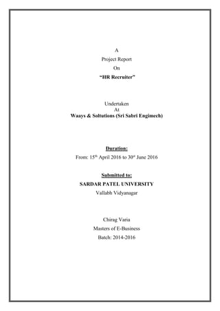 A
Project Report
On
“HR Recruiter”
Undertaken
At
Waays & Soltutions (Sri Sabri Engimech)
Duration:
From: 15th
April 2016 to 30st
June 2016
Submitted to:
SARDAR PATEL UNIVERSITY
Vallabh Vidyanagar
Chirag Varia
Masters of E-Business
Batch: 2014-2016
 