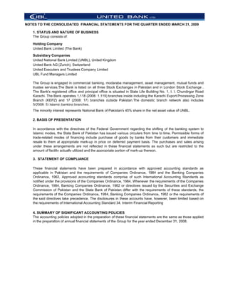 NOTES TO THE CONSOLIDATED FINANCIAL STATEMENTS FOR THE QUARTER ENDED MARCH 31, 2009

   1. STATUS AND NATURE OF BUSINESS
   The Group consists of:

   Holding Company
   United Bank Limited (The Bank)

   Subsidiary Companies
   United National Bank Limited (UNBL), United Kingdom
   United Bank AG (Zurich), Switzerland
   United Executers and Trustees Company Limited
   UBL Fund Managers Limited

   The Group is engaged in commercial banking, modaraba management, asset management, mutual funds and
   trustee services.The Bank is listed on all three Stock Exchanges in Pakistan and in London Stock Exchange .
   The Bank's registered office and principal office is situated in State Life Building No. 1, I. I. Chundirgar Road
   Karachi. The Bank operates 1,118 (2008: 1,119) branches inside including the Karachi Export Processing Zone
   Branch (KEPZ) and 17 (2008: 17) branches outside Pakistan.The domestic branch network also includes
   5(2008: 5) Islamic banking branches.
   The minority interest represents National Bank of Pakistan's 45% share in the net asset value of UNBL.

   2. BASIS OF PRESENTATION

   In accordance with the directives of the Federal Government regarding the shifting of the banking system to
   Islamic modes, the State Bank of Pakistan has issued various circulars from time to time. Permissible forms of
   trade-related modes of financing include purchase of goods by banks from their customers and immediate
   resale to them at appropriate mark-up in price on deferred payment basis. The purchases and sales arising
   under these arrangements are not reflected in these financial statements as such but are restricted to the
   amount of facility actually utilized and the appropriate portion of mark-up thereon.

   3. STATEMENT OF COMPLIANCE

   These financial statements have been prepared in accordance with approved accounting standards as
   applicable in Pakistan and the requirements of Companies Ordinance, 1984 and the Banking Companies
   Ordinance, 1962. Approved accounting standards comprise of such International Accounting Standards as
   notified under the provisions of the Companies Ordinance, 1984. Whenever the requirements of the Companies
   Ordinance, 1984, Banking Companies Ordinance, 1962 or directives issued by the Securities and Exchange
   Commission of Pakistan and the State Bank of Pakistan differ with the requirements of these standards, the
   requirements of the Companies Ordinance, 1984, Banking Companies Ordinance, 1962 or the requirements of
   the said directives take precedence. The disclosures in these accounts have, however, been limited based on
   the requirements of International Accounting Standard 34, Interim Financial Reporting

   4. SUMMARY OF SIGNIFICANT ACCOUNTING POLICIES
   The accounting policies adopted in the preparation of these financial statements are the same as those applied
   in the preparation of annual financial statements of the Group for the year ended December 31, 2008.
 