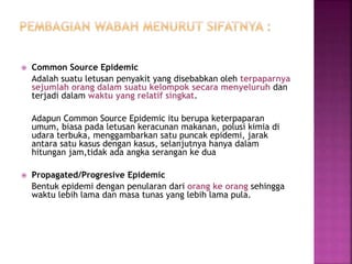  Common Source Epidemic
Adalah suatu letusan penyakit yang disebabkan oleh terpaparnya
sejumlah orang dalam suatu kelompok secara menyeluruh dan
terjadi dalam waktu yang relatif singkat.
Adapun Common Source Epidemic itu berupa keterpaparan
umum, biasa pada letusan keracunan makanan, polusi kimia di
udara terbuka, menggambarkan satu puncak epidemi, jarak
antara satu kasus dengan kasus, selanjutnya hanya dalam
hitungan jam,tidak ada angka serangan ke dua
 Propagated/Progresive Epidemic
Bentuk epidemi dengan penularan dari orang ke orang sehingga
waktu lebih lama dan masa tunas yang lebih lama pula.
 
