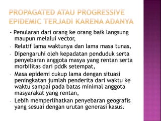 - Penularan dari orang ke orang baik langsung
maupun melalui vector,
- Relatif lama waktunya dan lama masa tunas,
- Dipengaruhi oleh kepadatan penduduk serta
penyebaran anggota masya yang rentan serta
morbilitas dari pddk setempat,
- Masa epidemi cukup lama dengan situasi
peningkatan jumlah penderita dari waktu ke
waktu sampai pada batas minimal anggota
masyarakat yang rentan,
- Lebih memperlihatkan penyebaran geografis
yang sesuai dengan urutan generasi kasus.
 
