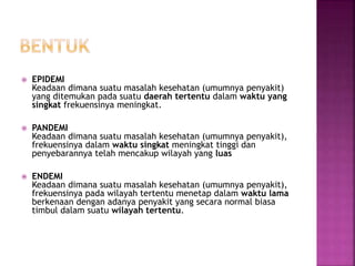  EPIDEMI
Keadaan dimana suatu masalah kesehatan (umumnya penyakit)
yang ditemukan pada suatu daerah tertentu dalam waktu yang
singkat frekuensinya meningkat.
 PANDEMI
Keadaan dimana suatu masalah kesehatan (umumnya penyakit),
frekuensinya dalam waktu singkat meningkat tinggi dan
penyebarannya telah mencakup wilayah yang luas
 ENDEMI
Keadaan dimana suatu masalah kesehatan (umumnya penyakit),
frekuensinya pada wilayah tertentu menetap dalam waktu lama
berkenaan dengan adanya penyakit yang secara normal biasa
timbul dalam suatu wilayah tertentu.
 