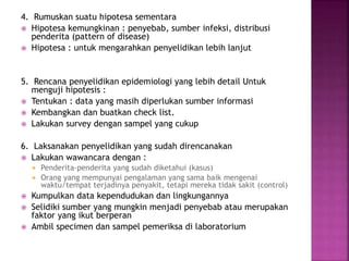 4. Rumuskan suatu hipotesa sementara
 Hipotesa kemungkinan : penyebab, sumber infeksi, distribusi
penderita (pattern of disease)
 Hipotesa : untuk mengarahkan penyelidikan lebih lanjut
5. Rencana penyelidikan epidemiologi yang lebih detail Untuk
menguji hipotesis :
 Tentukan : data yang masih diperlukan sumber informasi
 Kembangkan dan buatkan check list.
 Lakukan survey dengan sampel yang cukup
6. Laksanakan penyelidikan yang sudah direncanakan
 Lakukan wawancara dengan :
 Penderita-penderita yang sudah diketahui (kasus)
 Orang yang mempunyai pengalaman yang sama baik mengenai
waktu/tempat terjadinya penyakit, tetapi mereka tidak sakit (control)
 Kumpulkan data kependudukan dan lingkungannya
 Selidiki sumber yang mungkin menjadi penyebab atau merupakan
faktor yang ikut berperan
 Ambil specimen dan sampel pemeriksa di laboratorium
 