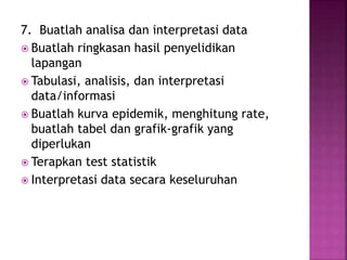 7. Buatlah analisa dan interpretasi data
 Buatlah ringkasan hasil penyelidikan
lapangan
 Tabulasi, analisis, dan interpretasi
data/informasi
 Buatlah kurva epidemik, menghitung rate,
buatlah tabel dan grafik-grafik yang
diperlukan
 Terapkan test statistik
 Interpretasi data secara keseluruhan
 