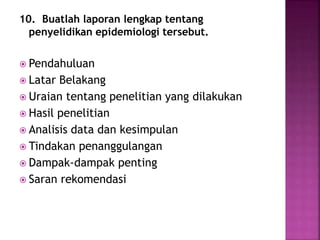 10. Buatlah laporan lengkap tentang
penyelidikan epidemiologi tersebut.
 Pendahuluan
 Latar Belakang
 Uraian tentang penelitian yang dilakukan
 Hasil penelitian
 Analisis data dan kesimpulan
 Tindakan penanggulangan
 Dampak-dampak penting
 Saran rekomendasi
 