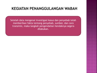 KEGIATAN PENANGGULANGAN WABAH
Setelah data mengenai investigasi kasus dan penyebab telah
memberikan fakta tentang penyebab, sumber, dan cara
transmisi, maka langkah pengendalian hendaknya segera
dilakukan.
 