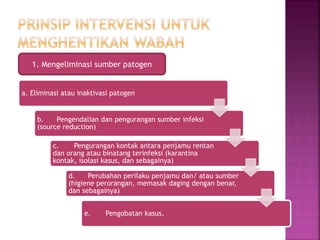 1. Mengeliminasi sumber patogen
a. Eliminasi atau inaktivasi patogen
b. Pengendalian dan pengurangan sumber infeksi
(source reduction)
c. Pengurangan kontak antara penjamu rentan
dan orang atau binatang terinfeksi (karantina
kontak, isolasi kasus, dan sebagainya)
d. Perubahan perilaku penjamu dan/ atau sumber
(higiene perorangan, memasak daging dengan benar,
dan sebagainya)
e. Pengobatan kasus.
 