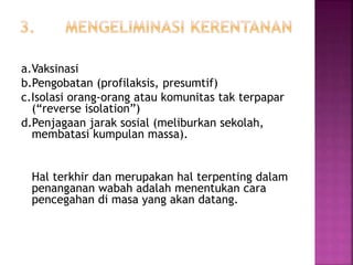 a.Vaksinasi
b.Pengobatan (profilaksis, presumtif)
c.Isolasi orang-orang atau komunitas tak terpapar
(“reverse isolation”)
d.Penjagaan jarak sosial (meliburkan sekolah,
membatasi kumpulan massa).
Hal terkhir dan merupakan hal terpenting dalam
penanganan wabah adalah menentukan cara
pencegahan di masa yang akan datang.
 