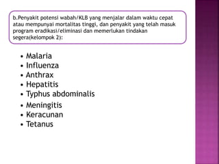 • Malaria
• Influenza
• Anthrax
• Hepatitis
• Typhus abdominalis
• Meningitis
• Keracunan
• Tetanus
b.Penyakit potensi wabah/KLB yang menjalar dalam waktu cepat
atau mempunyai mortalitas tinggi, dan penyakit yang telah masuk
program eradikasi/eliminasi dan memerlukan tindakan
segera(kelompok 2):
 