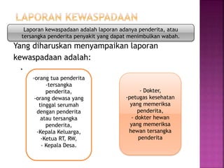 Yang diharuskan menyampaikan laporan
kewaspadaan adalah:
.
Laporan kewaspadaan adalah laporan adanya penderita, atau
tersangka penderita penyakit yang dapat menimbulkan wabah.
-orang tua penderita
-tersangka
penderita,
-orang dewasa yang
tinggal serumah
dengan penderita
atau tersangka
penderita,
-Kepala Keluarga,
-Ketua RT, RW,
- Kepala Desa.
- Dokter,
-petugas kesehatan
yang memeriksa
penderita,
- dokter hewan
yang memeriksa
hewan tersangka
penderita
 