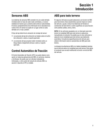 Sección 1
Introducción
7
Sensores ABS
Los sistemas de sensores ABS consisten de una rueda dentada
montada sobre la maza de cada rueda controlada y un sensor
instalado de manera que su extremo esté contra la rueda dentada.
El sensor constantemente envía información de la velocidad de la
rueda al ECU. El sensor se sujeta en su lugar contra la rueda
dentada con un clip a presión.
El tipo del eje determina la ubicación de montaje del sensor:
r Los sensores del eje de la dirección se instalan sobre el muñón
de la dirección o sobre un soporte apernado
r Los sensores del eje propulsor están montados sobre un
bloque ﬁjado al alojamiento del eje o sobre un soporte
apernado.
Control Automático deTracción
El Control Automático de Tracción (ATC) se puede obtener como
opción en todas las aplicaciones del ABS, en camiones, tractores
y ómnibuses. Se puede usar con válvulas moduladoras
individuales, o cómo parte del conjunto de válvulas ABS. La
sección 2 describe el ATC en detalle.
ABS para todo terreno
En algunos vehículos se puede seleccionar una función de ABS
para todo terreno. Esta característica opcional mejora el control
del vehículo y ayuda a reducir las distancias de frenado en
condiciones de todo terreno o sobre superﬁcies con poca tracción
como piedras sueltas, arena y tierra.
NOTA: En los vehículos equipados con un interruptor para todo
terreno la modalidad ABS para todo terreno la selecciona
manualmente el conductor. Es posible que en otros vehículos la
selección de la modalidad para todo terreno sea totalmente
automática. Consulte las especiﬁcaciones del vehículo para
obtener información sobre la característica de ABS para todo
terreno.
La lámpara de advertencia ABS en el tablero destellará mientras
que el vehículo esté en la modalidad para todo terreno. Esto alerta
al conductor que se está modiﬁcando la función normal del ABS
del vehículo.
 