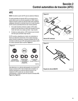Sección 2
Control automático de tracción (ATC)
11
Section 2Automatic Traction Control (ATC)
ATC
NOTA: No existe la opción del ATC para los sistemas D Básicos.
El control automático de tracción (ATC) es una opción que se
puede obtener para los vehículos equipados con ABS. Ayuda a
mejorar la tracción cuando los vehículos están sobre superﬁcies
resbalosas reduciendo la velocidad de giro de la rueda impulsora.
El ATC funciona automáticamente de dos maneras distintas:
1. Si la rueda impulsora comienza a patinar, el ATC aplica
presión de aire para frenar la rueda. Esto transﬁere el par de
torsión del motor a las ruedas que tienen mejor tracción.
2. Si todas las ruedas patinan, el ATC reduce el par de torsión
del motor para suministrar mejor tracción.
El ATC se activa y desactiva por si mismo, los conductores no
tienen que seleccionar esta función. Si las ruedas impulsoras
patinan durante la aceleración, la lámpara indicadora del ATC se
enciende en señal de que el ATC está activado. Se apaga cuando
las ruedas impulsoras dejan de patinar. Figura 2.1.
Para determinar si un vehículo está equipado con la función ATC,
busque la válvula de ATC. Está montada sobre el bastidor o el
miembro transversal en la parte de atrás del vehículo. Una
instalación de ATC puede usar una válvula montada
individualmente, o puede ser parte del conjunto de válvulas ABS.
Figura 2.2 y Figura 2.3.
Figura 2.1
1002015a
Funcionamiento
normal del vehículo
(Lámpara ATC apagada)
Velocidad excesiva
de la/s rueda/s
ATC en funcionamiento
(Se enciende
la lámpara ATC)
Las ruedas dejan
de patinar
(Se apaga la lámpara ATC)
Figura 2.2
Figura 2.3
Válvula ATC individual 1002016a
Paquete de válvula ABS/ATC 1002017b
 