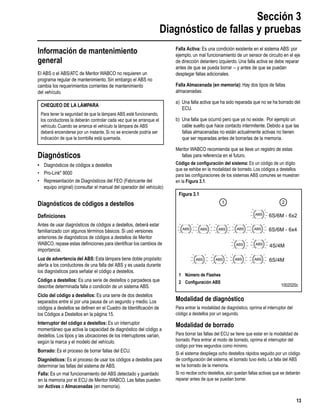 Sección 3
Diagnóstico de fallas y pruebas
13
Información de mantenimiento
general
El ABS o el ABS/ATC de Meritor WABCO no requieren un
programa regular de mantenimiento. Sin embargo el ABS no
cambia los requerimientos corrientes de mantenimiento
del vehículo.
Diagnósticos
• Diagnósticos de códigos a destellos
• Pro-Link®
9000
• Representación de Diagnósticos del FEO (Fabricante del
equipo original) (consultar el manual del operador del vehículo)
Diagnósticos de códigos a destellos
Deﬁniciones
Antes de usar diagnósticos de códigos a destellos, deberá estar
familiarizado con algunos términos básicos. Si usó versiones
anteriores de diagnósticos de códigos a destellos de Meritor
WABCO, repase estas deﬁniciones para identiﬁcar los cambios de
importancia.
Luz de advertencia del ABS: Esta lámpara tiene doble propósito:
alerta a los conductores de una falla del ABS y es usada durante
los diagnósticos para señalar el código a destellos.
Código a destellos: Es una serie de destellos o parpadeos que
describe determinada falla o condición de un sistema ABS.
Ciclo del código a destellos: Es una serie de dos destellos
separados entre sí por una pausa de un segundo y medio. Los
códigos a destellos se deﬁnen en el Cuadro de Identiﬁcación de
los Códigos a Destellos en la página 15.
Interruptor del código a destellos: Es un interruptor
momentáneo que activa la capacidad de diagnóstico del código a
destellos. Los tipos y las ubicaciones de los interruptores varían,
según la marca y el modelo del vehículo.
Borrado: Es el proceso de borrar fallas del ECU.
Diagnósticos: Es el proceso de usar los códigos a destellos para
determinar las fallas del sistema de ABS.
Falla: Es un mal funcionamiento del ABS detectado y guardado
en la memoria por el ECU de Meritor WABCO. Las fallas pueden
ser Activas o Almacenadas (en memoria).
Falla Activa: Es una condición existente en el sistema ABS: por
ejemplo, un mal funcionamiento de un sensor de circuito en el eje
de dirección delantero izquierdo. Una falla activa se debe reparar
antes de que se pueda borrar -- y antes de que se puedan
desplegar fallas adicionales.
Falla Almacenada (en memoria): Hay dos tipos de fallas
almacenadas:
a) Una falla activa que ha sido reparada que no se ha borrado del
ECU.
b) Una falla que ocurrió pero que ya no existe. Por ejemplo un
cable suelto que hace contacto intermitente. Debido a que las
fallas almacenadas no están actualmente activas no tienen
que ser reparadas antes de borrarlas de la memoria.
Meritor WABCO recomienda que se lleve un registro de estas
fallas para referencia en el futuro.
Código de conﬁguración del sistema: Es un código de un dígito
que se exhibe en la modalidad de borrado. Los códigos a destellos
para las conﬁguraciones de los sistemas ABS comunes se muestran
en la Figura 3.1.
Modalidad de diagnóstico
Para entrar la modalidad de diagnóstico, oprima el interruptor del
código a destellos por un segundo.
Modalidad de borrado
Para borrar las fallas del ECU se tiene que estar en la modalidad de
borrado. Para entrar al modo de borrado, oprima el interruptor del
código por tres segundos como mínimo.
Si el sistema despliega ocho destellos rápidos seguido por un código
de conﬁguración del sistema, el borrado tuvo éxito. La falla del ABS
se ha borrado de la memoria.
Si no recibe ocho destellos, aún quedan fallas activas que se deberán
reparar antes de que se puedan borrar.
CHEQUEO DE LA LÁMPARA
Para tener la seguridad de que la lámpara ABS esté funcionando,
los conductores la deberán controlar cada vez que se arranque el
vehículo. Cuando se arranca el vehículo la lámpara de ABS
deberá encenderse por un instante. Si no se enciende podría ser
indicación de que la bombilla está quemada.
Figura 3.1
4S/4M
6S/6M - 6x2
6S/4M
6S/6M - 6x4
1 2
1 Número de Flashes
2 Conﬁguración ABS
1002020c
 