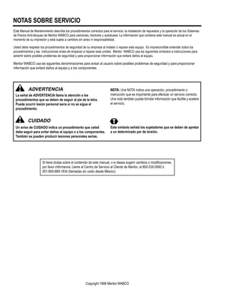 NOTAS SOBRE SERVICIO
Este Manual de Mantenimiento describe los procedimientos correctos para el servicio, la instalación de repuestos y la operación de los Sistemas
de Frenos Anti-bloqueo de Meritor WABCO para camiones, tractores y autobuses. La información que contiene este manual es actual en el
momento de su impresión y está sujeta a cambios sin aviso ni responsabilidad.
Usted debe respetar los procedimientos de seguridad de su empresa al instalar o reparar este equipo. Es imprescindible entender todos los
procedimientos y las instrucciones antes de empezar a reparar esta unidad. Meritor WABCO usa los siguientes símbolos e instrucciones para
advertir sobre posibles problemas de seguridad y para proporcionar información que evitará daños al equipo.
Meritor WABCO usa las siguientes denominaciones para avisar al usuario sobre posibles problemas de seguridad y para proporcionar
información que evitará daños al equipo y a los componentes.
Copyright 1998 Meritor WABCO
ADVERTENCIA
La señal de ADVERTENCIA llama la atención a los
procedimientos que se deben de seguir al pie de la letra.
Puede ocurrir lesión personal seria si no se sigue el
procedimiento.
NOTA: Una NOTA indica una operación, procedimiento o
instrucción que es importante para efectuar un servicio correcto.
Una nota también puede brindar información que facilite y acelere
el servicio.
CUIDADO
Un aviso de CUIDADO indica un procedimiento que usted
debe seguir para evitar daños al equipo o a los componentes.
También se pueden producir lesiones personales serias.
Este símbolo señala los sujetadores que se deben de apretar
a un determinado par de torsión.
Si tiene dudas sobre el contenido de este manual, o si desea sugerir cambios o modiﬁcaciones,
por favor infórmenos. Llame al Centro de Servicio al Cliente de Meritor, al 800-535-5560 ó
001-800-889-1834 (llamadas sin costo desde México).
 