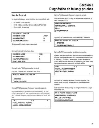 Sección 3
Diagnóstico de fallas y pruebas
21
Uso del Pro-Link
Lo siguiente ilustra una secuencia típica de una pantalla de falla:
• Un sistema 4S/4M ABS/ATC
• Dónde el ECU detectó un Enlace de Datos SAE J1922
• Con una falla almacenada
*En algunos ECUs esta línea no aparecerá.
Oprima la tecla de la ﬂecha hacia abajo.
Oprima la tecla FUNC para visualizar el menú.
Elija Falla Existente para visualizar la falla activa.
Oprima ENTER para elegir. Aparecerá la pantalla siguiente.
La primera línea indica la cantidad de fallas existentes (1 de 1), el
código a destellos (2-3), y el número de veces que ocurrió la falla (1
vez). Las líneas dos y tres proporcionan una descripción escrita de la
falla.
Oprima FUNC para salir. Aparece la siguiente pantalla.
Quite la corriente del ECU, haga las reparaciones necesarias, y
haga funcionar el ECU.
Oprima FUNC para retornar al menú de ABS/ATC del tractor.
Oprima ENTER para visualizar las fallas almacenadas.
Aparece una descripción de la falla almacenada. En este ejemplo
sólo hay una falla almacenada en la memoria según se indica en
la línea No. 1. El código a destellos y el número de veces que
ocurrió la falla también aparecen en la línea uno. Las líneas dos y
tres proporcionan una descripción escrita de la falla.
Oprima FUNC para salir. Aparece la pantalla siguiente si se
intenta borrar un código almacenado con una falla existente
presente.
Quite la corriente del ECU, haga los arreglos necesarios y haga
funcionar el ECU.
ATC 4S/4M DELTRACTOR
ENLACE DE DATOS J1922*
FALLA EXISTENTE SI
FALLAS ALMACENADAS SI
ENLACE DE DATOS J1922
FALLA EXISTENTE SI
FALLAS ALMACENADAS SI
[FUNC] PARA MENÚ
MENÚ DEL ABS/ATC DELTRACTOR
— OPCIONES —
↑ FALLA EXISTENTE ↓
1 de 1 (2, 3) 1X
VÁLVULATRASERA DERECHA
ABIERTA O CABLE DAÑADO
↑ ↓
APAGUE EL ENCENDIDO
REPARE LA FALLA EXISTENTE
FALLA
[FUNC] PARA SALIR
MENÚ DEL ABS/ATC DELTRACTOR
— OPCIONES —
↑ FALLAS ALMACENADAS ↓
1 de 1 (2, 3) 1X
VÁLVULATRASERA DERECHA
ABIERTA O CABLE DAÑADO
↑ ↓
NO SE PUEDEN BORRAR FALLAS
ALMACENADAS. REPARE LA(S)
FALLA(S) EXISTENTE(S)
[ENTER] PARA CONTINUAR
 