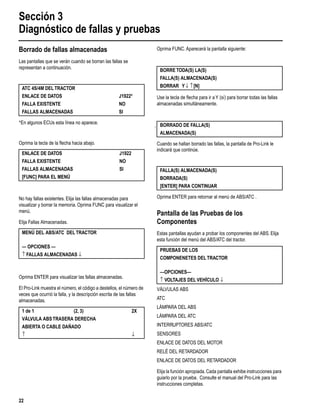Sección 3
Diagnóstico de fallas y pruebas
22
Borrado de fallas almacenadas
Las pantallas que se verán cuando se borran las fallas se
representan a continuación.
*En algunos ECUs esta línea no aparece.
Oprima la tecla de la ﬂecha hacia abajo.
No hay fallas existentes. Elija las fallas almacenadas para
visualizar y borrar la memoria. Oprima FUNC para visualizar el
menú.
Elija Fallas Almacenadas.
Oprima ENTER para visualizar las fallas almacenadas.
El Pro-Link muestra el número, el código a destellos, el número de
veces que ocurrió la falla, y la descripción escrita de las fallas
almacenadas.
Oprima FUNC. Aparecerá la pantalla siguiente:
Use la tecla de ﬂecha para ir a Y (sí) para borrar todas las fallas
almacenadas simultáneamente.
Cuando se hallan borrado las fallas, la pantalla de Pro-Link le
indicará que continúe.
Oprima ENTER para retornar al menú de ABS/ATC .
Pantalla de las Pruebas de los
Componentes
Estas pantallas ayudan a probar los componentes del ABS. Elija
esta función del menú del ABS/ATC del tractor.
VÁLVULAS ABS
ATC
LÁMPARA DEL ABS
LÁMPARA DEL ATC
INTERRUPTORES ABS/ATC
SENSORES
ENLACE DE DATOS DEL MOTOR
RELÉ DEL RETARDADOR
ENLACE DE DATOS DEL RETARDADOR
Elija la función apropiada.Cada pantalla exhibe instrucciones para
guiarlo por la prueba. Consulte el manual del Pro-Link para las
instrucciones completas.
ATC 4S/4M DELTRACTOR
ENLACE DE DATOS J1922*
FALLA EXISTENTE NO
FALLAS ALMACENADAS SI
ENLACE DE DATOS J1922
FALLA EXISTENTE NO
FALLAS ALMACENADAS SI
[FUNC] PARA EL MENÚ
MENÚ DEL ABS/ATC DELTRACTOR
— OPCIONES —
↑ FALLAS ALMACENADAS ↓
1 de 1 (2, 3) 2X
VÁLVULA ABSTRASERA DERECHA
ABIERTA O CABLE DAÑADO
↑ ↓
BORRETODA(S) LA(S)
FALLA(S) ALMACENADA(S)
BORRAR Y↓ ↑[N]
BORRADO DE FALLA(S)
ALMACENADA(S)
FALLA(S) ALMACENADA(S)
BORRADA(S)
[ENTER] PARA CONTINUAR
PRUEBAS DE LOS
COMPONENETES DELTRACTOR
—OPCIONES—
↑ VOLTAJES DEL VEHÍCULO ↓
 