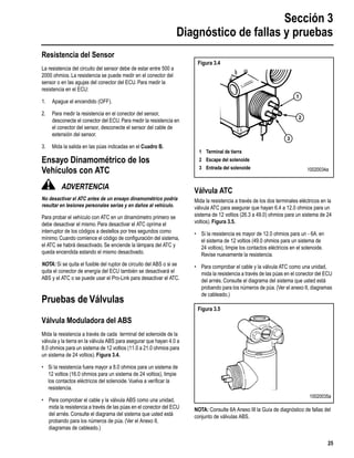Sección 3
Diagnóstico de fallas y pruebas
25
Resistencia del Sensor
La resistencia del circuito del sensor debe de estar entre 500 a
2000 ohmios. La resistencia se puede medir en el conector del
sensor o en las agujas del conector del ECU. Para medir la
resistencia en el ECU:
1. Apague el encendido (OFF).
2. Para medir la resistencia en el conector del sensor,
desconecte el conector del ECU. Para medir la resistencia en
el conector del sensor, desconecte el sensor del cable de
extensión del sensor.
3. Mida la salida en las púas indicadas en el Cuadro B.
Ensayo Dinamométrico de los
Vehículos con ATC
ADVERTENCIA
No desactivar el ATC antes de un ensayo dinamométrico podría
resultar en lesiones personales serias y en daños al vehículo.
Para probar el vehículo con ATC en un dinamómetro primero se
debe desactivar el mismo. Para desactivar el ATC oprima el
interruptor de los códigos a destellos por tres segundos como
mínimo. Cuando comience el código de conﬁguración del sistema,
el ATC se habrá desactivado. Se enciende la lámpara del ATC y
queda encendida estando el mismo desactivado.
NOTA: Si se quita el fusible del ruptor de circuito del ABS o si se
quita el conector de energía del ECU también se desactivará el
ABS y el ATC o se puede usar el Pro-Link para desactivar el ATC.
Pruebas de Válvulas
Válvula Moduladora del ABS
Mida la resistencia a través de cada terminal del solenoide de la
válvula y la tierra en la válvula ABS para asegurar que hayan 4.0 a
8.0 ohmios para un sistema de 12 voltios (11.0 a 21.0 ohmios para
un sistema de 24 voltios). Figura 3.4.
• Si la resistencia fuera mayor a 8.0 ohmios para un sistema de
12 voltios (16.0 ohmios para un sistema de 24 voltios), limpie
los contactos eléctricos del solenoide.Vuelva a veriﬁcar la
resistencia.
• Para comprobar el cable y la válvula ABS como una unidad,
mida la resistencia a través de las púas en el conector del ECU
del arnés. Consulte el diagrama del sistema que usted está
probando para los números de púa. (Ver el Anexo II,
diagramas de cableado.)
Válvula ATC
Mida la resistencia a través de los dos terminales eléctricos en la
válvula ATC para asegurar que hayan 6.4 a 12.0 ohmios para un
sistema de 12 voltios (26.3 a 49.0) ohmios para un sistema de 24
voltios). Figura 3.5.
• Si la resistencia es mayor de 12.0 ohmios para un - 6A. en
el sistema de 12 voltios (49.0 ohmios para un sistema de
24 voltios), limpie los contactos eléctricos en el solenoide.
Revise nuevamente la resistencia.
• Para comprobar el cable y la válvula ATC como una unidad,
mida la resistencia a través de las púas en el conector del ECU
del arnés. Consulte el diagrama del sistema que usted está
probando para los números de púa. (Ver el anexo II, diagramas
de cableado.)
NOTA: Consulte 6A Anexo III la Guía de diagnóstico de fallas del
conjunto de válvulas ABS.
Figura 3.4
Figura 3.5
1
2
3
1 Terminal de tierra
2 Escape del solenoide
3 Entrada del solenoide 10020034a
10020035a
 