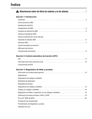 Índice
Advertencias sobre las ﬁbras de asbesto y no de asbesto . . . . . . . . . . . . . . . . . .1
Sección 1: Introducción
Contenido . . . . . . . . . . . . . . . . . . . . . . . . . . . . . . . . . . . . . . . . . . . . . . . . . . . . . . . . . . . . . . . . . . . . . . . .3
Cómo funciona el ABS
Identiﬁcación del ECU
Conﬁguración del ABS . . . . . . . . . . . . . . . . . . . . . . . . . . . . . . . . . . . . . . . . . . . . . . . . . . . . . . . . . . . . . .4
Lámpara de advertencia ABS . . . . . . . . . . . . . . . . . . . . . . . . . . . . . . . . . . . . . . . . . . . . . . . . . . . . . . . . .5
Válvulas moduladoras ABS
Opción de distribución de las válvulas
Paquetes de válvulas ABS . . . . . . . . . . . . . . . . . . . . . . . . . . . . . . . . . . . . . . . . . . . . . . . . . . . . . . . . . . .6
Sensores ABS . . . . . . . . . . . . . . . . . . . . . . . . . . . . . . . . . . . . . . . . . . . . . . . . . . . . . . . . . . . . . . . . . . . . .7
Control automático de tracción
ABS para todo terreno
Componentes del sistema . . . . . . . . . . . . . . . . . . . . . . . . . . . . . . . . . . . . . . . . . . . . . . . . . . . . . . . . . . . .8
Sección 2: Control automático de tracción (ATC)
ATC . . . . . . . . . . . . . . . . . . . . . . . . . . . . . . . . . . . . . . . . . . . . . . . . . . . . . . . . . . . . . . . . . . . . . . . . . . . .11
Interruptor para nieve profunda y lodo . . . . . . . . . . . . . . . . . . . . . . . . . . . . . . . . . . . . . . . . . . . . . . . . .12
Componentes del ATC
Sección 3: Diagnóstico de fallas y pruebas
Información de mantenimiento general . . . . . . . . . . . . . . . . . . . . . . . . . . . . . . . . . . . . . . . . . . . . . . . . .13
Diagnósticos
Diagnósticos de códigos a destellos
Modalidad de diagnóstico
Modalidad de borrado
Diagnósticos de códigos a destellos . . . . . . . . . . . . . . . . . . . . . . . . . . . . . . . . . . . . . . . . . . . . . . . . . . .14
Trabajo con códigos a destellos . . . . . . . . . . . . . . . . . . . . . . . . . . . . . . . . . . . . . . . . . . . . . . . . . . . . . .16
Diagnósticos de fallas y reparación con los códigos a destellos . . . . . . . . . . . . . . . . . . . . . . . . . . . . . .18
Veriﬁcación de enlace de datos J1922 ó J1939 . . . . . . . . . . . . . . . . . . . . . . . . . . . . . . . . . . . . . . . . . .19
Pro-Link
®
9000 de MPSI . . . . . . . . . . . . . . . . . . . . . . . . . . . . . . . . . . . . . . . . . . . . . . . . . . . . . . . . . . . .20
Pruebas de los componentes
Procedimiento de diagnóstico y prueba
Pantallas Pro-Link
 