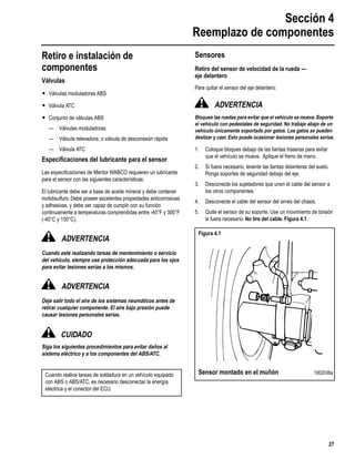 Sección 4
Reemplazo de componentes
27
Section 4
Retiro e instalación de
componentes
Válvulas
r Válvulas moduladoras ABS
r Válvula ATC
r Conjunto de válvulas ABS
— Válvulas moduladoras
— Válvula relevadora, o válvula de desconexón rápida
— Válvula ATC
Especiﬁcaciones del lubricante para el sensor
Las especiﬁcaciones de Meritor WABCO requieren un lubricante
para el sensor con las siguientes características:
El lubricante debe ser a base de aceite mineral y debe contener
molidisulfuro. Debe poseer excelentes propiedades anticorrosivas
y adhesivas, y debe ser capaz de cumplir con su función
continuamente a temperaturas comprendidas entre -40°F y 300°F
(-40°C y 150°C).
ADVERTENCIA
Cuando esté realizando tareas de mentenimiento o servicio
del vehículo, siempre use protección adecuada para los ojos
para evitar lesiones serias a los mismos.
ADVERTENCIA
Deje salir todo el aire de los sistemas neumáticos antes de
retirar cualquier componente. El aire bajo presión puede
causar lesiones personales serias.
CUIDADO
Siga los siguientes procedimientos para evitar daños al
sistema eléctrico y a los componentes del ABS/ATC.
Sensores
Retiro del sensor de velocidad de la rueda —
eje delantero
Para quitar el sensor del eje delantero:
ADVERTENCIA
Bloquee las ruedas para evitar que el vehículo se mueva.Soporte
el vehículo con pedestales de seguridad. No trabaje abajo de un
vehículo únicamente soportado por gatos. Los gatos se pueden
deslizar y caer. Esto puede ocasionar lesiones personales serias.
1. Coloque bloques debajo de las llantas traseras para evitar
que el vehículo se mueva. Aplique el freno de mano.
2. Si fuera necesario, levante las llantas delanteras del suelo.
Ponga soportes de seguridad debajo del eje.
3. Desconecte los sujetadores que unen el cable del sensor a
los otros componentes.
4. Desconecte el cable del sensor del arnés del chasis.
5. Quite el sensor de su soporte. Use un movimiento de torsión
si fuera necesario. No tire del cable. Figura 4.1.
Cuando realice tareas de soldadura en un vehículo equipado
con ABS o ABS/ATC, es necesario desconectar la energía
eléctrica y el conector del ECU.
Figura 4.1
Sensor montado en el muñón 1002036a
 