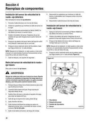 Sección 4
Reemplazo de componentes
28
Instalación del sensor de velocidad de la
rueda—eje delantero
Para reemplazar el sensor del eje delantero:
1. Conecte el cable del sensor con el arnés del chasis.
2. Instale los sujetadores que mantienen el cable del sensor en
su lugar.
3. Aplíque el lubricante recomendado por Meritor WABCO al
clip elástico del sensor y al sensor mismo.
4. Instale el clip elástico del sensor. Asegúrese de que las
pestañas de tope estén dirigidos hacia la parte interior del
vehículo.
5. Empuje el clip elástico del sensor dentro del buje del muñón
de la dirección, hasta que el clip no corra más.
6. Empuje el sensor totalmente dentro del clip elástico, hasta
que haga contacto con la rueda dentada.
NOTA: Después de la instalación, no debe quedar un claro entre
el sensor y la rueda dentada. Durante el funcionamiento normal,
se permite un claro de hasta 0.04 pulg.
7. Quite los bloques y los soportes de seguridad.
Retiro del sensor de velocidad de la rueda—
eje trasero
Para quitar el sensor del eje trasero:
ADVERTENCIA
Bloquee las ruedas para evitar que el vehículo se mueva.Soporte
el vehículo con pedestales de seguridad. No trabaje abajo de un
vehículo únicamente soportado por gatos. Los gatos se pueden
deslizar y caer. Esto puede ocasionar lesiones serias.
1. Coloque bloques debajo de las llantas delanteras para evitar
que el vehículo se mueva.
2. Levante la llanta trasera del suelo. Ponga soportes de
seguridad debajo del eje.
3. Suelte el freno de mano y retroceda el regulador del juego
para soltar las balatas del freno.
4. Quite del eje el conjunto de la rueda y llanta del eje.
5. Quite el tambor del freno.
6. Quite el sensor del bloque de montaje que está en el
alojamiento del eje. Use un movimiento de torsión si fuera
necesario. No tire del cable.
7. Quite el clip elástico del sensor, del bloque de montaje.
8. Desconecte los sujetadores que mantienen el cable del
sensor y la abrazadera de la manguera unidos a los otros
componentes.
9. Desconecte el cable del sensor del arnés del chasis.
Instalación del sensor de velocidad de la
rueda—eje trasero
1. Aplíque el lubricante recomendado por Meritor WABCO al
clip elástico del sensor y al sensor mismo.
2. Instale el clip elástico del sensor. Asegúrese de que la
pestaña de tope esté dirigida hacia el interior del vehículo.
3. Empuje el clip elástico del sensor dentro del bloque de
montaje hasta que no corra más.
NOTA: Después de la instalación, no debe quedar un claro entre
el sensor y la rueda dentada. Durante el funcionamiento normal,
se permite un claro de hasta 0.04 pulg.
4. Empuje el sensor totalmente dentro del clip elástico hasta
que haga contacto con la rueda dentada. Figura 4.2.
Figura 4.2
1 Clip elástico
2 Sorporte del sensor
3 Pestaña del clip elástico
4 Sensor 1002037a
1
2
34
 