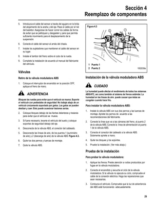 Sección 4
Reemplazo de componentes
29
5. Introduzca el cable del sensor a través del agujero en la brida
del alojamiento de la araña y del eje. Pase el cable por el riel
del bastidor. Asegúrese de hacer correr los cables de forma
de evitar que se pellizquen y desgasten y para que permita
suﬁciente movimiento para el desplazamiento de la
suspensión.
6. Conecte el cable del sensor al arnés del chasis.
7. Instale los sujetadores que mantienen el cable del sensor en
su lugar.
8. Instale el tambor del freno sobre el cubo de la rueda.
9. Complete la instalación de acuerdo al manual del fabricante
del vehículo.
Válvulas
Retiro de la válvula moduladora ABS
1. Coloque el interruptor de encendido en la posición OFF,
aplique el freno de mano.
ADVERTENCIA
Bloquee las ruedas para evitar que el vehículo se mueva.Soporte
el vehículo con pedestales de seguridad. No trabaje abajo de un
vehículo únicamente soportado por gatos. Los gatos se pueden
deslizar y caer. Esto puede ocasionar lesiones serias.
2. Coloque bloques debajo de las llantas delanteras y traseras
para evitar que el vehículo se mueva.
3. Si fuera necesario, levante el vehículo del suelo y coloque
soportes de seguridad debajo del eje.
4. Desconecte de la válvula ABS, el conector del cableado.
5. Desconecte las líneas de aire, de los puertos 1 (suministro
de aire) y 2 (descarga de aire) de la válvula ABS. Figura 4.3.
6. Quite los dos pernos y tuercas de montaje.
7. Quite la válvula ABS.
Instalación de la válvula moduladora ABS
CUIDADO
La humedad puede afectar el rendimiento de todos los sistemas
ABS/ATC, así como también el sistema de frenos estándar. La
humedad en las líneas de aire puede causar que éstas se
congelen cuando hace frío.
Para instalar la válvula moduladora ABS:
1. Instale la válvula ABS con sus dos pernos y las tuercas de
montaje. Apriete los pernos de acuerdo a las
recomendaciones del fabricante.
2. Conecte la línea que va a las cámaras del freno, al puerto 2
de la válvula ABS.Conecte la línea de alimentación al puerto
1 de la válvula ABS.
3. Conecte el conector del cableado a la válvula ABS.
Solamente apriete a mano.
4. Quite los bloques y los soportes.
5. Pruebe la instalación. (Ver más abajo.)
Prueba de la instalación
Para probar la válvula moduladora:
1. Aplique los frenos. Preste atención a ruidos producidos por
fugas en la válvula moduladora.
2. Conecte el encendido y escuche el ciclo de la válvula
moduladora. Si la válvula no ejecuta su ciclo, compruebe el
cable de la conexión eléctrica. Haga las reparaciones que
sean necesarias.
3. Conduzca el vehículo. Compruebe que la luz de advertencia
del ABS esté funcionando adecuadamente.
Figura 4.3
12
1 Puerto 1
2 Puerto 2 1002038a
 