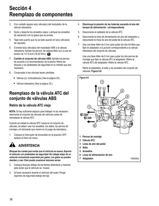 Sección 4
Reemplazo de componentes
32
3. Con cuidado separe la(s) válvula(s) del modulador de la
válvula relevadora.
4. Quite y deseche los arosellos viejos. Lubrique los arosellos
de reposición con la grasa que se provee.
5. Tape todo puerto que no se esté usando en la(s) válvula(s)
de repuesto.
6. Conecte la(s) válvula(s) del modulador ABS a la válvula
relevadora.Apriete los pernos de cabeza Allen con un par de
torsión de 13-15 lb-ft (18-20 N•m).
7. Cambie el conjunto de válvulas ABS: Apriete los pernos
de acuerdo a la recomendación de la planta. Retire los
bloques y los pedestales de seguridad en la medida que sea
necesario.
8. Compruebe si las válvulas tienen pérdidas:
r Válvula (s) moduladora(s) (Vea la página 29.)
r Válvula relevadora (Vea la página 33.)
Reemplazo de la válvula ATC del
conjunto de válvulas ABS
Retiro de la válvula ATC vieja
NOTA: Si hay suﬁciente espacio para trabajar no es necesario
desmontar el conjunto de válvulas del vehículo antes de
reemplazar la válvula ATC.
Cuando se instala la válvula ATC nueva en el conjunto de
válvulas, se deben usar los arosellos, los sellos, los pernos de
montaje y el lubricante que vienen en el juego de reemplazo.
1. Coloque el interruptor de encendido en la posición OFF,
aplique el freno de mano.
ADVERTENCIA
Bloquee las ruedas para evitar que el vehículo se mueva.Soporte
el vehículo con pedestales de seguridad. No trabaje abajo de un
vehículo únicamente soportado por gatos. Los gatos se pueden
deslizar y caer. Esto puede ocasionar lesiones serias.
2. Coloque bloques debajo de las llantas delanteras y traseras
para evitar que el vehículo se mueva.
3. Si fuera necesario levante el vehículo del suelo. Ponga
soportes de seguridad debajo del eje.
4. Disminuya la presión de las tuberías sacando el aire del
tanque de alimentación correspondiente.
5. Desconecte el cableado de la válvula ATC.
6. Desconecte la línea de alimentación de aire del adaptador y
desconecte la línea de aire del pedal de la válvula ATC.
7. Use una llave Allen de 5 mm para quitar los dos tornillos que
ﬁjan el adaptador a la porción correspondiente a la válvula
relevadora del conjunto de válvulas.
Use una llave Allen de 6 mm para quitar los dos pernos de
montaje que ﬁjan la válvula ATC al adaptador. Retire la
válvula ATC del adaptador. Retire la válvula ATC.
Retire el adaptador, el sello y los arosellos del conjunto de
válvulas. Figura 4.8.
Figura 4.8
1 Pernos de montaje
2 Válvula ATC
3 Línea de aire del pedal
4 Sello
5 Arosellos
6 Línea de alimentación de aire
7 Adaptador 1002042a
1
2
3
4
6
7
5
 