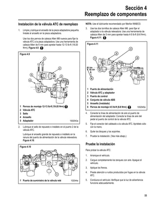 Sección 4
Reemplazo de componentes
33
Instalación de la válvula ATC de reemplazo
1. Limpie y lubrique el arosello de la pieza adaptadora pequeña.
Instale el arosello en la pieza adaptadora.
Use los dos pernos de cabeza Allen M8 nuevos para ﬁjar la
válvula ATC a la pieza adaptadora. Use una herramienta de
cabeza Allen de 6 mm para apretar hasta 12-13 lb-ft (18-20
N•m). Figura 4.9.
2. Lubrique el sello de repuesto e instálelo en el puerto 2 de la
válvula ATC.
Lubrique el arosello grande de repuesto e instálelo en la
ranura del puerto de alimentación de la válvula relevadora.
Figura 4.10.
NOTA: Use el lubricante recomendado por Meritor WABCO.
3. Use los dos tornillos de cabeza Allen M6 para ﬁjar el
adaptador a la válvula relevadora. Use una herramienta de
cabeza Allen de 5 mm para apretar hasta 4-5 lb-ft (6-8 N•m).
Figura 4.11.
4. Conecte la línea de alimentación de aire al puerto de
alimentación del adaptador. Conecte la línea de aire del
pedal al puerto de control de la válvula ATC.
5. Fije el conector del cableado a la válvula ATC. Apriételo sólo
con la mano.
6. Quite los bloques y los soportes.
7. Pruebe la instalación. (Vea más abajo.)
Pruebe la instalación
Para probar la válvula ATC:
1. Arranque el vehículo.
2. Cargue completamente los tanques con aire. Apague el
vehículo.
3. Aplique los frenos.
4. Preste atención a ruidos producidos por fugas en la válvula
ATC.
5. Conduzca el vehículo.Veriﬁque que la luz de advertencia
funcione adecuadamente.
Figura 4.9
1 Pernos de montaje 12-13 lb-ft (18-20 N•m)
2 Válvula ATC
3 Sello
4 Arosello
5 Adaptador 1002043a
Figura 4.10
1 Puerto de suministro de la válvula relé 102044a
1
2
3
4
5
xxxxx xxxxx
xxxxx xxxxx
1
Figura 4.11
1 Puerto de alimentación
2 Válvula ATC y adaptador
3 Puerto de control
4 Conjunto de válvula ABS
5 Arosello (instalado)
6 Pernos de montaje 4-5 lb-ft (6-8 N•m) 1002045a
1
2
3
4
5
6
 