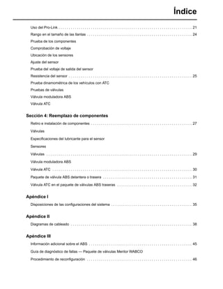 Índice
Uso del Pro-Link . . . . . . . . . . . . . . . . . . . . . . . . . . . . . . . . . . . . . . . . . . . . . . . . . . . . . . . . . . . . . . . . . . 21
Rango en el tamaño de las llantas . . . . . . . . . . . . . . . . . . . . . . . . . . . . . . . . . . . . . . . . . . . . . . . . . . . . 24
Prueba de los componentes
Comprobación de voltaje
Ubicación de los sensores
Ajuste del sensor
Prueba del voltaje de salida del sensor
Resistencia del sensor . . . . . . . . . . . . . . . . . . . . . . . . . . . . . . . . . . . . . . . . . . . . . . . . . . . . . . . . . . . . . 25
Prueba dinamométrica de los vehículos con ATC
Pruebas de válvulas
Válvula moduladora ABS
Válvula ATC
Sección 4: Reemplazo de componentes
Retiro e instalación de componentes . . . . . . . . . . . . . . . . . . . . . . . . . . . . . . . . . . . . . . . . . . . . . . . . . . 27
Válvulas
Especiﬁcaciones del lubricante para el sensor
Sensores
Válvulas . . . . . . . . . . . . . . . . . . . . . . . . . . . . . . . . . . . . . . . . . . . . . . . . . . . . . . . . . . . . . . . . . . . . . . . . 29
Válvula moduladora ABS
Válvula ATC . . . . . . . . . . . . . . . . . . . . . . . . . . . . . . . . . . . . . . . . . . . . . . . . . . . . . . . . . . . . . . . . . . . . . 30
Paquete de válvula ABS delantera o trasera . . . . . . . . . . . . . . . . . . . . . . . . . . . . . . . . . . . . . . . . . . . . 31
Válvula ATC en el paquete de válvulas ABS traseras . . . . . . . . . . . . . . . . . . . . . . . . . . . . . . . . . . . . . 32
Apéndice I
Disposiciones de las conﬁguraciones del sistema . . . . . . . . . . . . . . . . . . . . . . . . . . . . . . . . . . . . . . . . 35
Apéndice II
Diagramas de cableado . . . . . . . . . . . . . . . . . . . . . . . . . . . . . . . . . . . . . . . . . . . . . . . . . . . . . . . . . . . . 38
Apéndice III
Información adicional sobre el ABS . . . . . . . . . . . . . . . . . . . . . . . . . . . . . . . . . . . . . . . . . . . . . . . . . . . 45
Guía de diagnóstico de fallas — Paquete de válvulas Meritor WABCO
Procedimiento de reconﬁguración . . . . . . . . . . . . . . . . . . . . . . . . . . . . . . . . . . . . . . . . . . . . . . . . . . . . 46
 