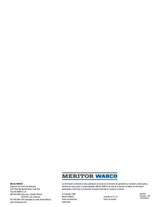 Meritor WABCO
Sistemas de Control de Vehículos
3331 West Big Beaver Road, Suite 300
Troy, MI 48084 E.U.A.
800-535-5560 (para eau, Canadá, México,
CENTRO y Sur América)
001-800-889-1834 (llamadas sin costo desde México)
www.meritorauto.com
La información contenida en esta publicación es actual en el momento de aprobarse su impresión y está sujeta a
cambios sin aviso previo ni responsabilidad. Meritor WABCO se reserva el derecho de alterar la información
presentada o interrumpir la producción de piezas descritas en cualquier momento.
© Copyright 1998
Meritor WABCO
Todos los derechos
reservados
Impreso en E.U. A.
Favor de reciclar
MM30SP
Revisado 11/98
16579/Meritor
SEM
 