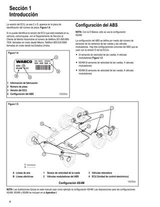 Sección 1
Introducción
4
La versión del ECU, ya sea C o D, aparece en la placa de
identiﬁcación del número de pieza. Figura 1.4.
Si no puede identiﬁcar la versión del ECU que está instalada en su
vehículo, comuníquese con el Departamento de Servicio al
Cliente de Meritor Automotive al número de teléfono 001-800-889-
1834, llamadas sin costo desde México.Teléfono 800-535-5560
llamadas sin costo desde los Estados Unidos.
Conﬁguración del ABS
NOTA: Con la D Básica, sólo se usa la conﬁguración
4S/4M.
La conﬁguración del ABS se deﬁne por medio del número de
sensores de los extremos de las ruedas y las válvulas
moduladoras. Hay tres conﬁguraciones comunes del ABS que se
usan con la versión D de los ECUs:
r (4 sensores de velocidad de las ruedas, 4 válvulas
moduladoras) Figura 1.5.
r 6S/4M (6 sensores de velocidad de las ruedas, 4 válvulas
moduladoras)
r 6S/6M (6 sensores de velocidad de las ruedas, 6 válvulas
moduladoras)
NOTA: Las ilustraciones típicas en este manual usan como ejemplo la conﬁguración 4S/4M. Las disposiciones para las conﬁguraciones
4S/4M, 6S/4M y 6S/6M se incluyen en el Apéndice I.
Figura 1.4
1
2
3
4
1 Información de fabricación
2 Número de pieza
3 Versión del ECU
4 Conﬁguración del ABS 1002003a
Figura 1.5
2
1
2
4
1
3
A
B
A Líneas de aire 1 Sensor de velocidad de la rueda 3 Válvulas relevadora
B Líneas eléctricas 2 Válvulas moduladoras del ABS 4 ECU (Unidad de control electrónico)
Conﬁguración 4S/4M 1002004c
 