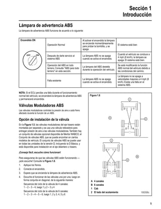 Sección 1
Introducción
5
Lámpara de advertencia ABS
La lámpara de advertencia ABS funciona de acuerdo a lo siguiente:
NOTA: Si el ECU percibe una falla durante el funcionamiento
normal del vehículo, se encenderá la lámpara de advertencia ABS
y permanecerá encendida.
Válvulas Moduladoras ABS
Las válvulas moduladoras controlan la presión de aire a cada freno
afectado durante la función de un ABS.
Opción de instalación de la válvula
En la Figura 1.5, las válvulas moduladoras del eje trasero están
montadas por separado y se usa una válvula relevadora para
entregar presión de aire a las válvulas moduladoras.También hay
un conjunto de válvulas opcional disponible de Meritor WABCO, el
Conjunto de válvulas ABS, que se puede encontrar en ciertos
modelos de vehículo. El conjunto de válvulas ABS se puede usar
en todas las unidades de la versión D, incluyendo la D Básica, y
está disponible para instalación en el eje delantero o trasero.
¡Consejo fácil, escuche cómo funcionan!
Para asegurarse de que las válvulas ABS estén funcionando —
¡solo escuche! Consulte la Figura 1.6.
1. Aplique los frenos.
2. Conecte el encendido.
3. Espere que se encienda la lámpara de advertencia ABS.
4. Escuche el funcionar de las válvulas una por una, luego en
forma conjunta en diagonal, de la siguiente manera:
Secuencia del ciclo de la válvula de 4 canales:
1 – 2 – 3 – 4, luego 1 y 2 – 3 y 4
Secuencia del ciclo de la válvula de 6 canales:
1 – 2 – 3 – 4 – 5 – 6, luego 1, 2 y 3, 4, 5 y 6
Encendido ON
Operación Normal
Al activar el encendido la lámpara
se enciende momentáneamente
para probar la bombilla, y se
apaga.
El sistema está bien
Después de darle servicio al
sistema ABS
La lámpara ABS no se apaga
cuando se activa el encendido.
Cuando el vehículo se conduce a
4 mph (6 km/h), la lámpara se
apaga. El sistema está bien.
Operación del ABS en todo
terreno. Consulte "ABS para todo
terreno" en esta sección.
La lámpara del ABS destella
durante la operación del vehículo.
Se está modiﬁcando la función
ABS normal del vehículo debido a
las condiciones del camino.
Falla existente
La lámpara ABS no se apaga
cuando se activa el encendido.
La lámpara no se apaga a
velocidades mayores a 4 mph (6
km/h). Existe una falla en el
sistema ABS.
ONOFF
Figura 1.6
2
13
42
6
4
3
1
2 5
A
B
2
1
1
A 4 canales
B 6 canales
1 Cab
2 El lado del acotamiento 1002006c
 