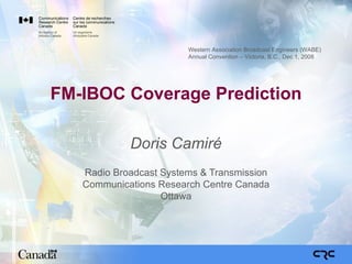 FM-IBOC Coverage Prediction Doris Camiré Radio Broadcast Systems & Transmission Communications Research Centre Canada Ottawa Western Association Broadcast Engineers (WABE) Annual Convention – Victoria, B.C., Dec 1, 2008 