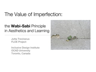 The Value of Imperfection:

the Wabi-Sabi Principle
in Aesthetics and Learning
   Jutta Treviranus
   FLOE Project

   Inclusive Design Institute
   OCAD University
   Toronto, Canada
 