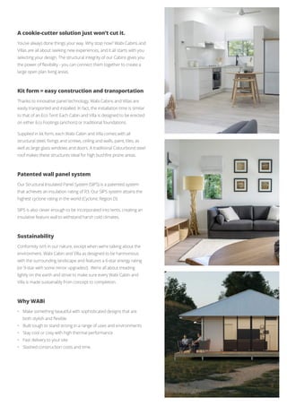 A cookie-cutter solution just won’t cut it.
You’ve always done things your way. Why stop now? Wabi Cabins and
Villas are all about seeking new experiences, and it all starts with you
selecting your design. The structural integrity of our Cabins gives you
the power of flexibility - you can connect them together to create a
large open plan living areas.
Kit form = easy construction and transportation
Thanks to innovative panel technology, Wabi Cabins and Villas are
easily transported and installed. In fact, the installation time is similar
to that of an Eco Tent! Each Cabin and Villa is designed to be erected
on either Eco Footings (anchors) or traditional foundations.
Supplied in kit form, each Wabi Cabin and Villa comes with all
structural steel, fixings and screws, ceiling and walls, paint, tiles, as
well as large glass windows and doors. A traditional Colourbond steel
roof makes these structures ideal for high bushfire prone areas.
Patented wall panel system
Our Structural Insulated Panel System (SIPS) is a patented system
that achieves an insulation rating of R3. Our SIPS system attains the
highest cyclone rating in the world (Cyclonic Region D).
SIPS is also clever enough to be incorporated into tents, creating an
insulative feature wall to withstand harsh cold climates.
Sustainability
Conformity isn’t in our nature, except when we’re talking about the
environment. Wabi Cabin and Villa as designed to be harmonious
with the surrounding landscape and features a 6-star energy rating
(or 9-star with some minor upgrades!). We’re all about treading
lightly on the earth and strive to make sure every Wabi Cabin and
Villa is made sustainably from concept to completion.
Why WABi
•	 Make something beautiful with sophisticated designs that are 		
	 both stylish and flexible
•	 Built tough to stand strong in a range of uses and environments
•	 Stay cool or cosy with high thermal performance
•	 Fast delivery to your site
•	 Slashed construction costs and time.
 