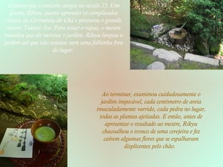 Contam que o conceito surgiu no século 15. Um jovem, Rikyu, queria aprender os complicados rituais da Cerimônia do Chá e procurou o grande mestre Takeno Joo. Para testar o rapaz, o mestre mandou que ele varresse o jardim. Rikyu limpou o jardim até que não restasse nem uma folhinha fora do lugar.  Ao terminar, examinou cuidadosamente o jardim impecável, cada centímetro de areia imaculadamente varrido, cada pedra no lugar, todas as plantas ajeitadas. E então, antes de apresentar o resultado ao mestre, Rikyu chacoalhou o tronco de uma cerejeira e fez caírem algumas flores que se espalharam displicentes pelo chão.  