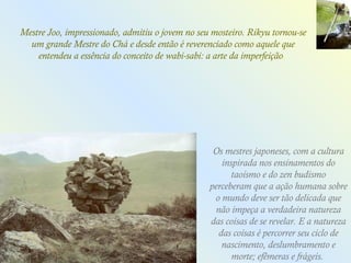 Os mestres japoneses, com a cultura inspirada nos ensinamentos do taoísmo e do zen budismo perceberam que a ação humana sobre o mundo deve ser tão delicada que não impeça a verdadeira natureza das coisas de se revelar. E a natureza das coisas é percorrer seu ciclo de nascimento, deslumbramento e morte; efêmeras e frágeis.  Mestre Joo, impressionado, admitiu o jovem no seu mosteiro. Rikyu tornou-se um grande Mestre do Chá e desde então é reverenciado como aquele que entendeu a essência do conceito de wabi-sabi: a arte da imperfeição .  