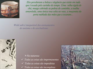 Eles perceberam a beleza e elegância que existe em tudo que é tocado pelo carinho do tempo. Uma  velha tigela de chá, musgo cobrindo as pedras do caminho, a toalha amarelada, uma única rosa solta no vaso, a maçaneta da porta nublada das mãos que a tocaram...   Wabi sabi é inseparável dos ensinamentos do taoísmo e do zen-budismo: Na natureza:    Todas as coisas são impermanentes    Todas as coisas são imperfeitas    Todas as coisas são incompletas  