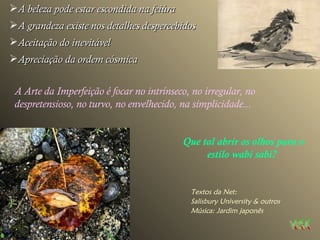 A beleza pode estar escondida na feiúra A grandeza existe nos detalhes despercebidos Aceitação do inevitável Apreciação da ordem cósmica A Arte da Imperfeição é focar no intrínseco, no irregular, no despretensioso, no turvo, no envelhecido, na simplicidade...   Que tal abrir os olhos para o estilo wabi sabi?   Textos da Net:  Salisbury University & outros Música: Jardim japonês 