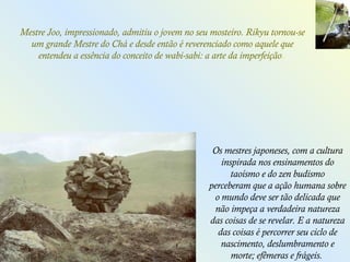 Os mestres japoneses, com a cultura
inspirada nos ensinamentos do
taoísmo e do zen budismo
perceberam que a ação humana sobre
o mundo deve ser tão delicada que
não impeça a verdadeira natureza
das coisas de se revelar. E a natureza
das coisas é percorrer seu ciclo de
nascimento, deslumbramento e
morte; efêmeras e frágeis.
Mestre Joo, impressionado, admitiu o jovem no seu mosteiro. Rikyu tornou-se
um grande Mestre do Chá e desde então é reverenciado como aquele que
entendeu a essência do conceito de wabi-sabi: a arte da imperfeição.
 
