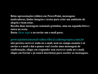 Belas apresentações (slides) em PowerPoint, mensagens
motivadoras, lindas imagens e textos para criar um ambiente de
alegria e bem-estar.
Receba duas mensagens semanais gratuitas, uma na segunda-feira e
outra na sexta.
Basta clicar aqui e ou enviar um e-mail para:
powerpointsemanal-subscribe@yahoogrupos.com.br
não precisa escrever nada no e-mail, nem no campo assunto é só
enviar o e-mail e daí a pouco você recebe uma mensagem de
confirmação, clique em responder sem escrever nada no e-mail,
clique em Enviar e já estará inscrito(a) para receber as mensagens.
 