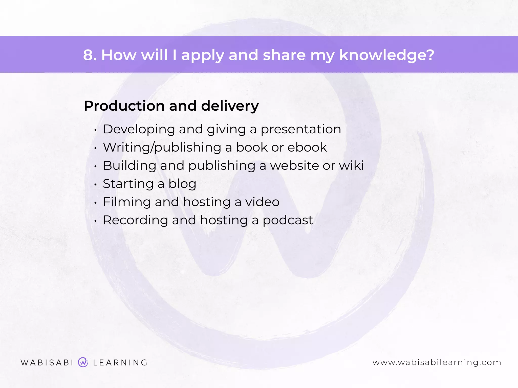 www.wabisabilearning.com
8. How will I apply and share my knowledge?
Production and delivery
• Developing and giving a presentation
• Writing/publishing a book or ebook
• Building and publishing a website or wiki
• Starting a blog
• Filming and hosting a video
• Recording and hosting a podcast
 